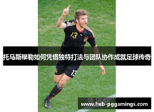托马斯穆勒如何凭借独特打法与团队协作成就足球传奇