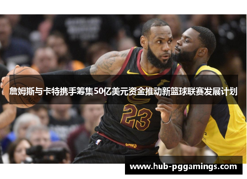 詹姆斯与卡特携手筹集50亿美元资金推动新篮球联赛发展计划